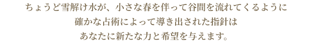 ちょうど雪解け水が、小さな春を伴って谷間を流れてくるように確かな占術によって導き出された指針はあなたに新たな力と希望を与えます